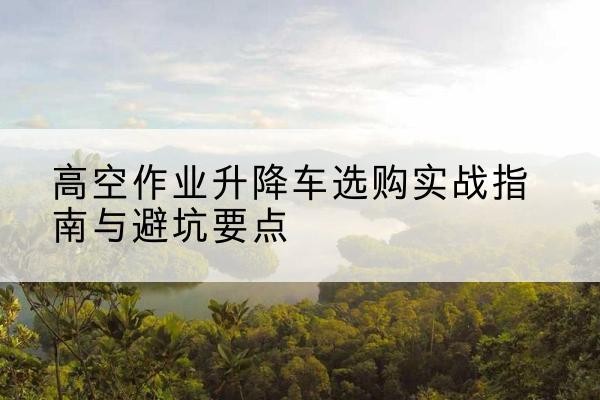 铁山港升降车怎么选-高空作业升降车选购实战指南与避坑要点