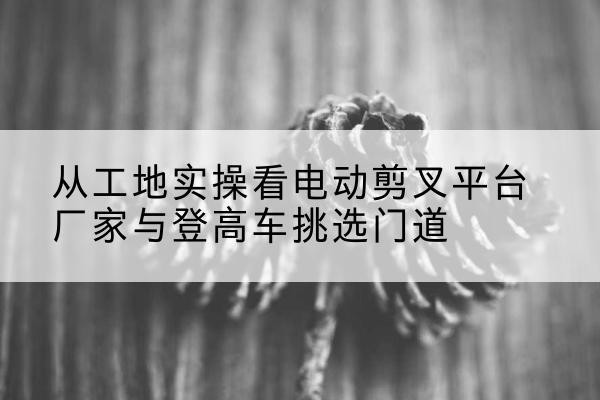 铁山港电动剪叉升降平台厂家-从工地实操看电动剪叉平台厂家与登高车挑选门道