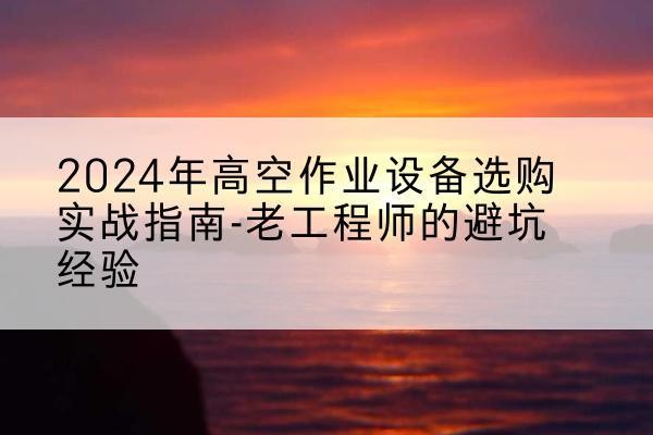 铁山港高空作业升降机厂家推荐-2024年高空作业设备选购实战指南-老工程师的避坑经验