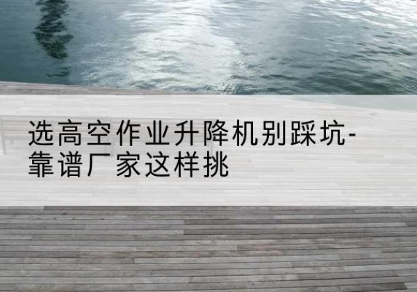 铁山港剪叉式升降机厂家-选高空作业升降机别踩坑-靠谱厂家这样挑