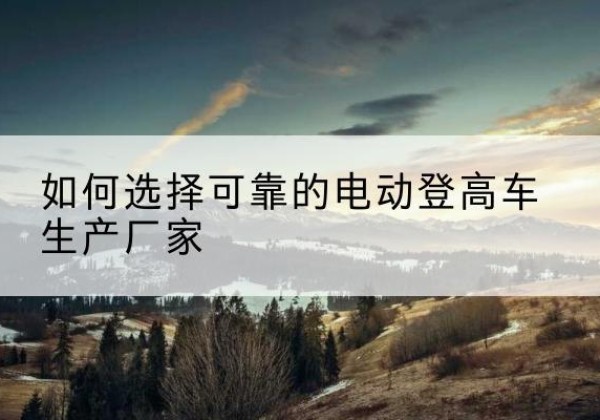 铁山港电动登高车厂家-如何选择可靠的电动登高车生产厂家