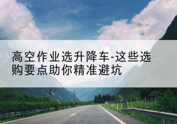 铁山港升降车厂家-高空作业选升降车-这些选购要点助你*避坑