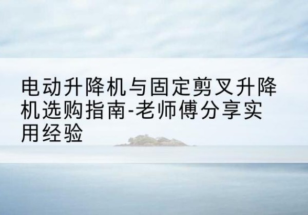 铁山港电动升降机怎么选-电动升降机与固定剪叉升降机选购指南-老师傅分享实用经验