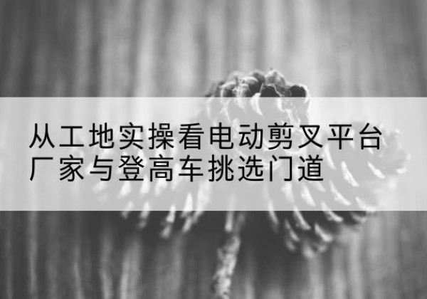 铁山港电动剪叉升降平台厂家-从工地实操看电动剪叉平台厂家与登高车挑选门道