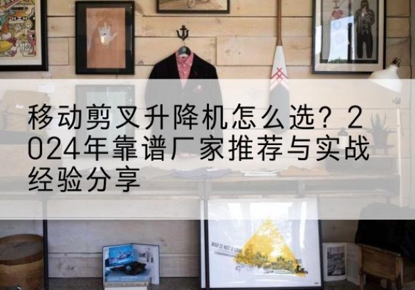 铁山港升降平台厂家推荐-移动剪叉升降机怎么选？2024年靠谱厂家推荐与实战经验分享