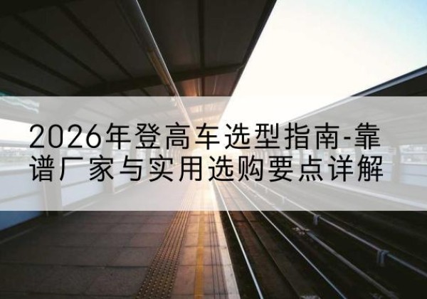 铁山港登高车厂家推荐-2026年登高车选型指南-靠谱厂家与实用选购要点详解